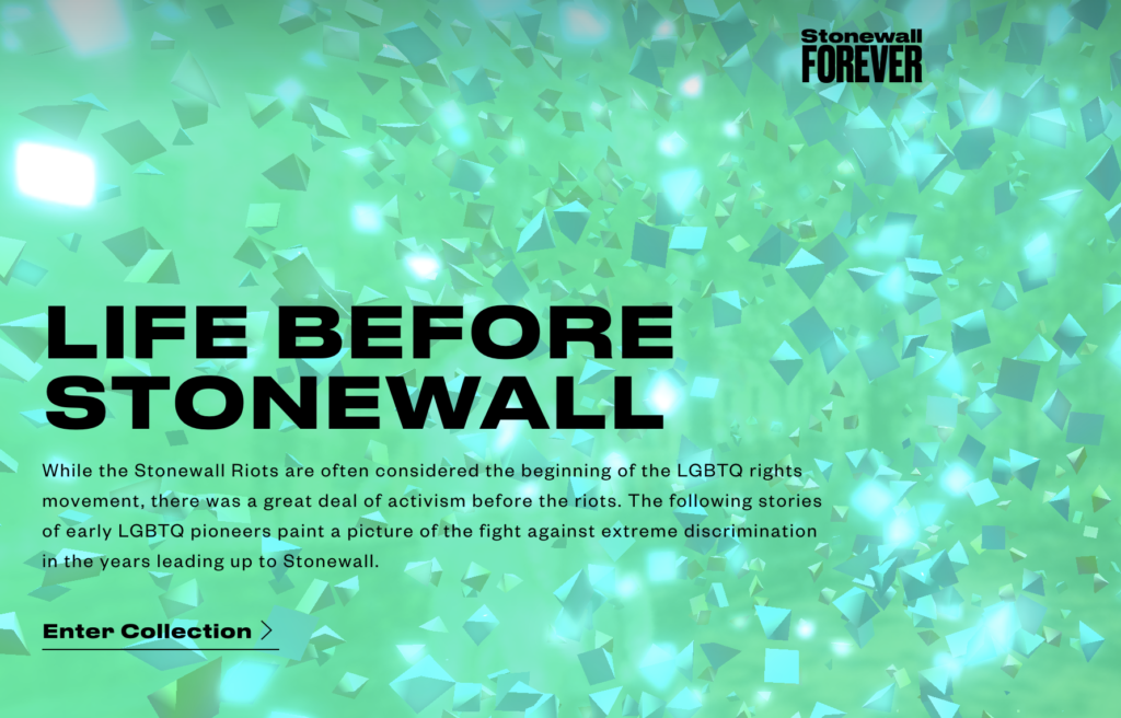 A screenshot of the Stonewall Forever exhibit states as follows. Life before Stonewall. While the Stonewall Riots are often considered the beginning of the LGBTQ rights movement, there was a great deal of activism before the riots. The following stories of early LGBTQ pioneers paint a picture of the fight against extreme discrimination in the years leading up to Stonewall. 